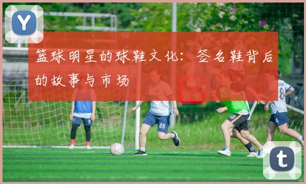 篮球明星的球鞋文化：签名鞋背后的故事与市场