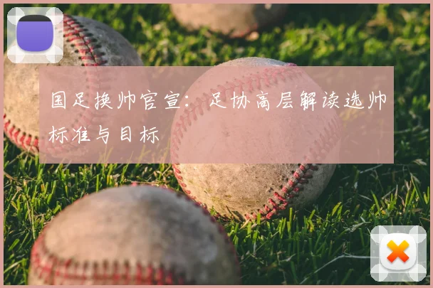 国足换帅官宣：足协高层解读选帅标准与目标