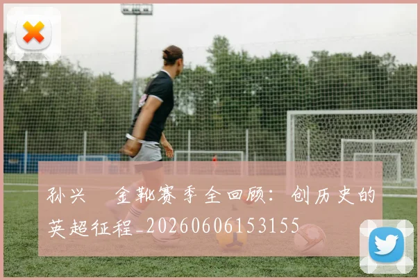 孙兴慜金靴赛季全回顾:创历史的英超征程_20260606153155