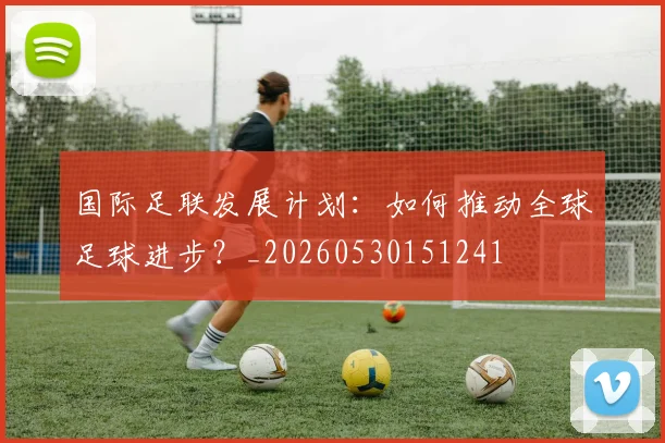 国际足联发展计划：如何推动全球足球进步？_20260530151241