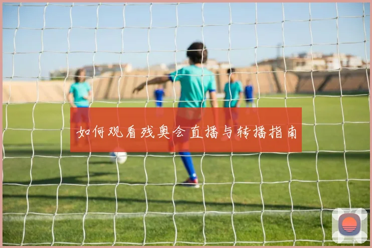 如何观看残奥会直播与转播指南