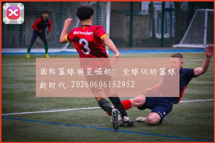 国际篮球明星崛起:全球化的篮球新时代_20260606152952