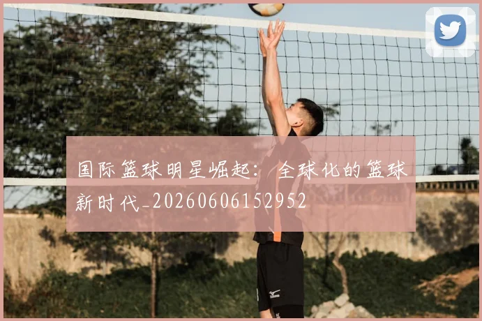 国际篮球明星崛起：全球化的篮球新时代_20260606152952