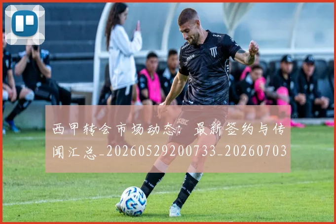 西甲转会市场动态：最新签约与传闻汇总_20260529200733_20260703181934