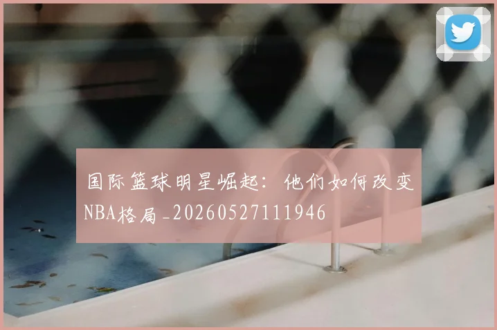 国际篮球明星崛起:他们如何改变NBA格局_20260527111946