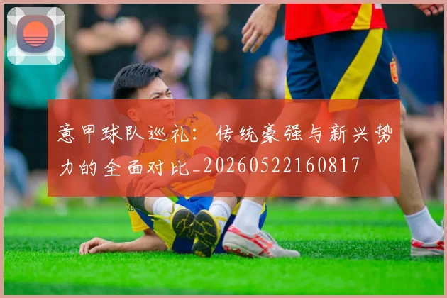 意甲球队巡礼:传统豪强与新兴势力的全面对比_20260522160817