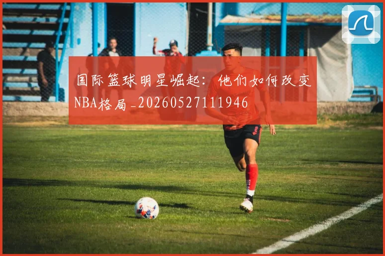 国际篮球明星崛起：他们如何改变NBA格局_20260527111946