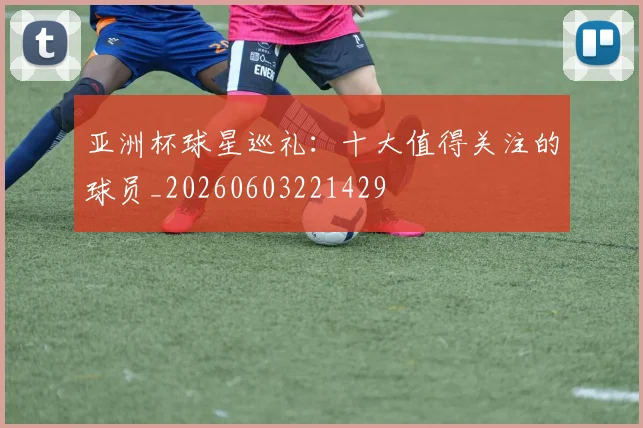 亚洲杯球星巡礼:十大值得关注的球员_20260603221429